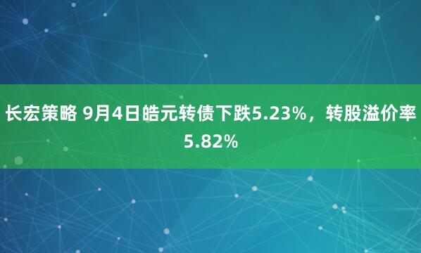 长宏策略 9月4日皓元转债下跌5.23%，转股溢价率5.82%