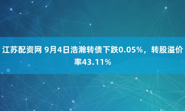 江苏配资网 9月4日浩瀚转债下跌0.05%，转股溢价率43.11%