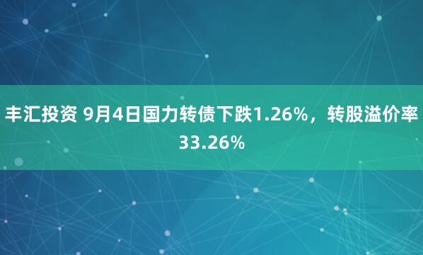 丰汇投资 9月4日国力转债下跌1.26%，转股溢价率33.26%