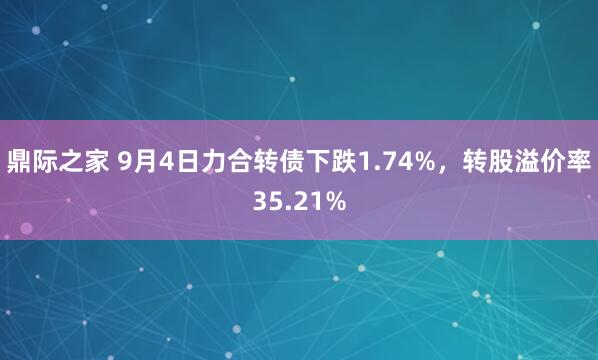 鼎际之家 9月4日力合转债下跌1.74%，转股溢价率35.21%