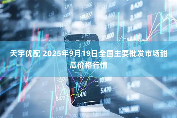 天宇优配 2025年9月19日全国主要批发市场甜瓜价格行情