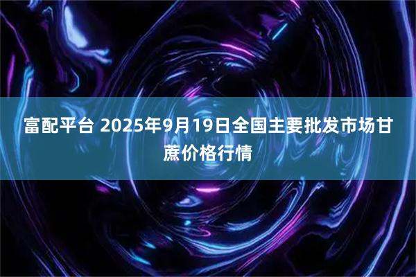 富配平台 2025年9月19日全国主要批发市场甘蔗价格行情