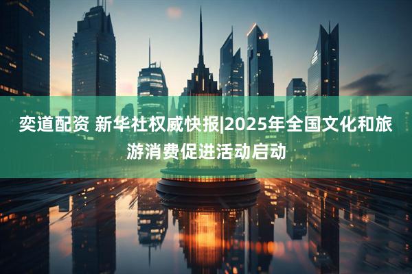 奕道配资 新华社权威快报|2025年全国文化和旅游消费促进活动启动