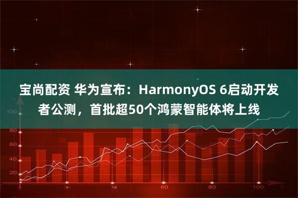 宝尚配资 华为宣布：HarmonyOS 6启动开发者公测，首批超50个鸿蒙智能体将上线