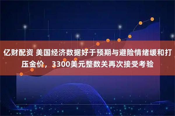 亿财配资 美国经济数据好于预期与避险情绪缓和打压金价，3300美元整数关再次接受考验