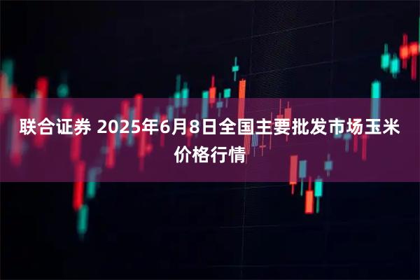 联合证券 2025年6月8日全国主要批发市场玉米价格行情