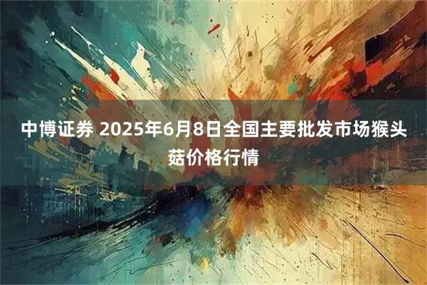 中博证券 2025年6月8日全国主要批发市场猴头菇价格行情