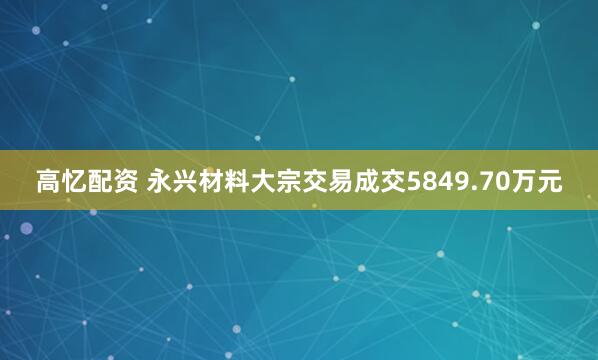高忆配资 永兴材料大宗交易成交5849.70万元
