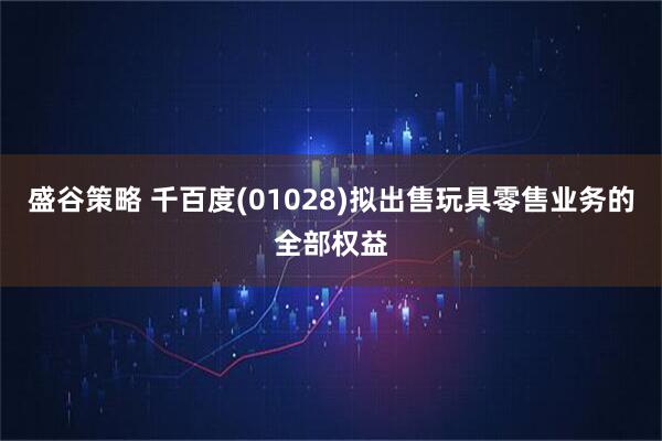 盛谷策略 千百度(01028)拟出售玩具零售业务的全部权益