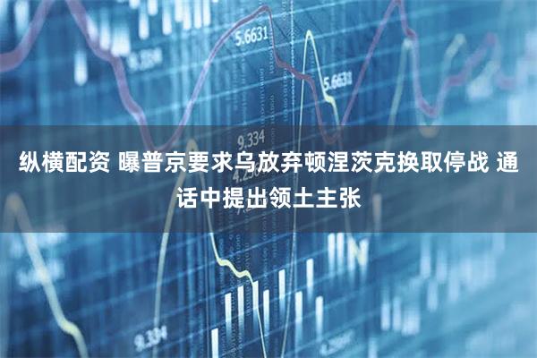 纵横配资 曝普京要求乌放弃顿涅茨克换取停战 通话中提出领土主张