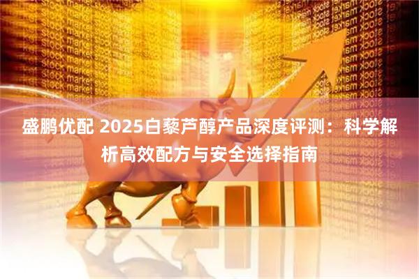 盛鹏优配 2025白藜芦醇产品深度评测：科学解析高效配方与安全选择指南