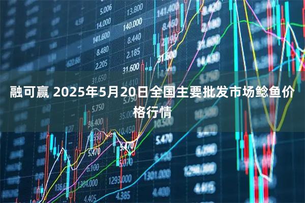 融可赢 2025年5月20日全国主要批发市场鲶鱼价格行情