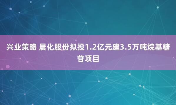 兴业策略 晨化股份拟投1.2亿元建3.5万吨烷基糖苷项目