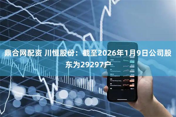 鼎合网配资 川恒股份：截至2026年1月9日公司股东为29297户
