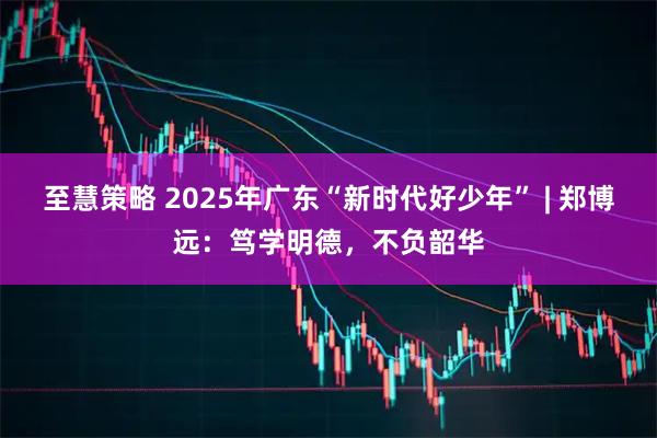 至慧策略 2025年广东“新时代好少年” | 郑博远：笃学明德，不负韶华