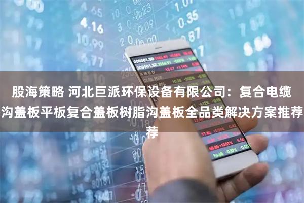 股海策略 河北巨派环保设备有限公司:复合电缆沟盖板平板复合盖板树脂沟盖板全品类解决方案推荐