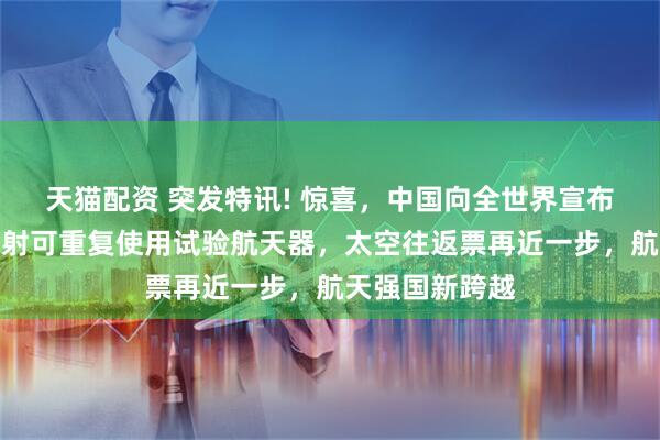 天猫配资 突发特讯! 惊喜，中国向全世界宣布：我国成功发射可重复使用试验航天器，太空往返票再近一步，航天强国新跨越