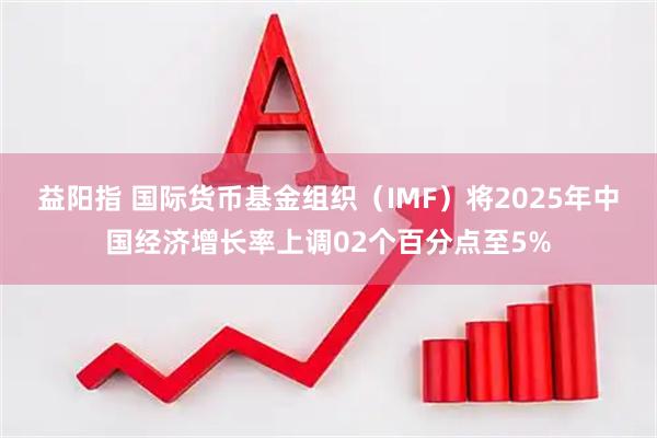 益阳指 国际货币基金组织（IMF）将2025年中国经济增长率上调02个百分点至5%
