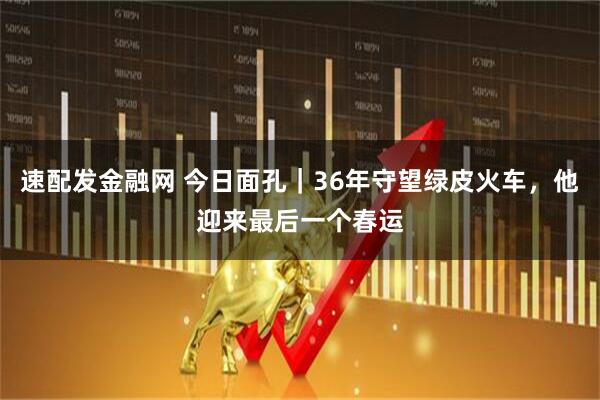 速配发金融网 今日面孔｜36年守望绿皮火车，他迎来最后一个春运