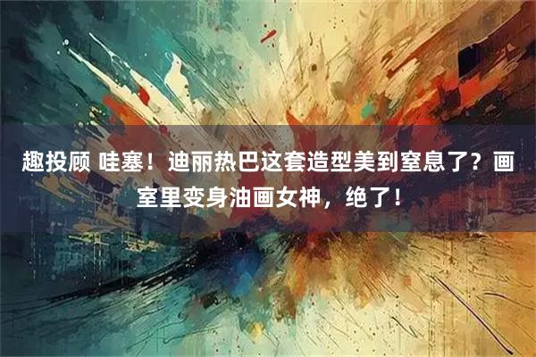 趣投顾 哇塞!迪丽热巴这套造型美到窒息了?画室里变身油画女神,绝了!