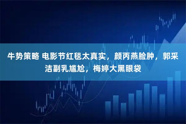 牛势策略 电影节红毯太真实，颜丙燕脸肿，郭采洁副乳尴尬，梅婷大黑眼袋