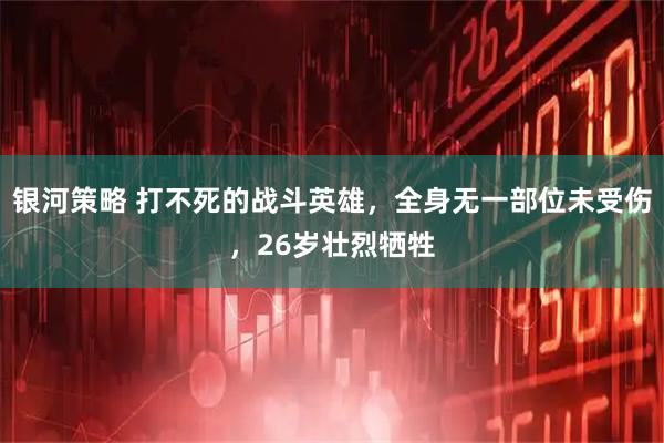 银河策略 打不死的战斗英雄，全身无一部位未受伤，26岁壮烈牺牲