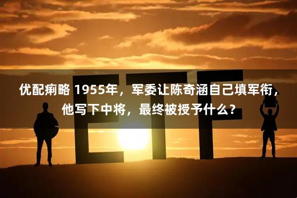 优配痢略 1955年，军委让陈奇涵自己填军衔，他写下中将，最终被授予什么？