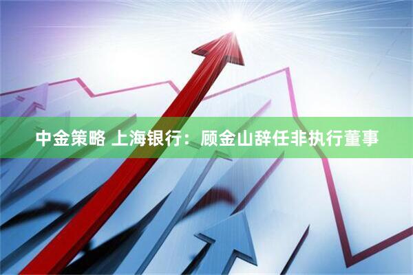 中金策略 上海银行：顾金山辞任非执行董事