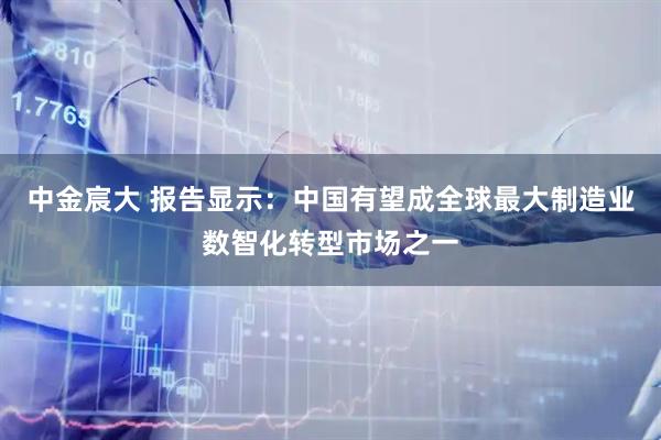 中金宸大 报告显示:中国有望成全球最大制造业数智化转型市场之一