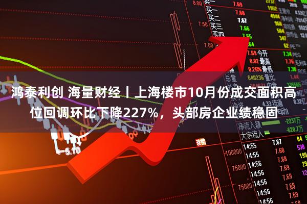 鸿泰利创 海量财经丨上海楼市10月份成交面积高位回调环比下降227%，头部房企业绩稳固