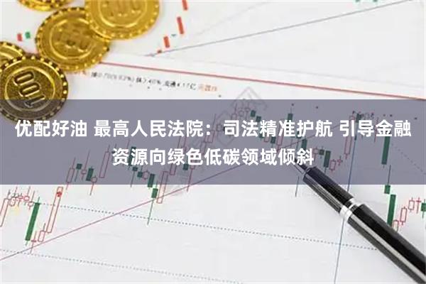 优配好油 最高人民法院：司法精准护航 引导金融资源向绿色低碳领域倾斜