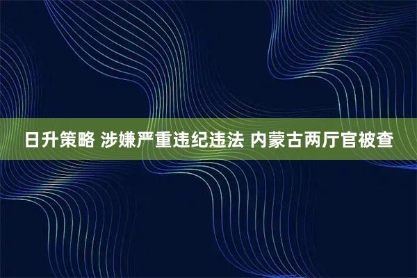 日升策略 涉嫌严重违纪违法 内蒙古两厅官被查